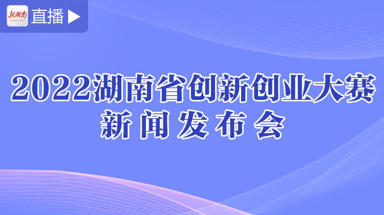 直播回顾>>2022年湖南省创新创业大赛新闻发布会