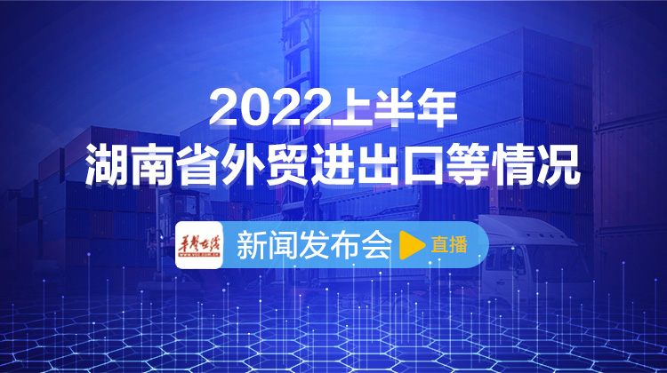 直播回顾>>2022年上半年湖南省外贸进出口等情况新闻发布会