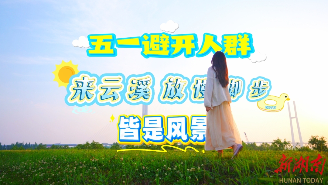 共赴旅发盛会•五一江湖相“岳”㉝ |五一漫游云溪：避开喧嚣，邂逅山水诗境