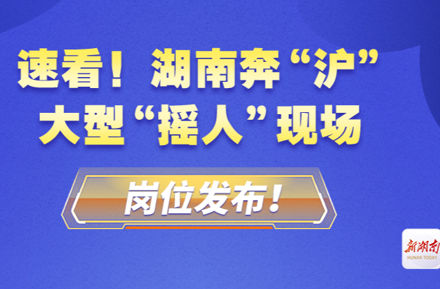 速看！湖南奔“沪”大型“摇人”现场，岗位发布！