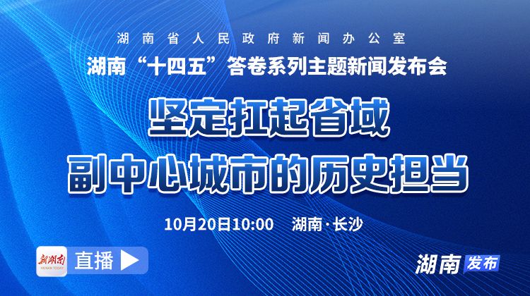 直播回顾｜湖南“十四五”答卷系列主题新闻发布会：坚定扛起省域副中心城市的历史担当