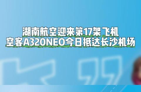 湖南航空迎来第17架飞机！空客A320今日抵达长沙机场